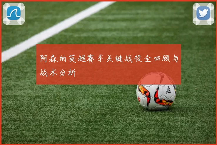 阿森纳英超赛季关键战役全回顾与战术分析