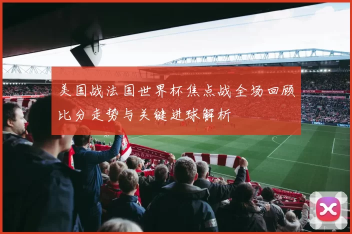 美国战法国世界杯焦点战全场回顾比分走势与关键进球解析