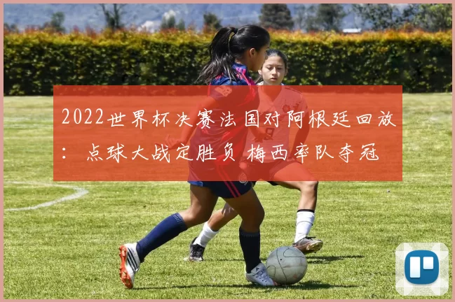 2022世界杯决赛法国对阿根廷回放：点球大战定胜负 梅西率队夺冠
