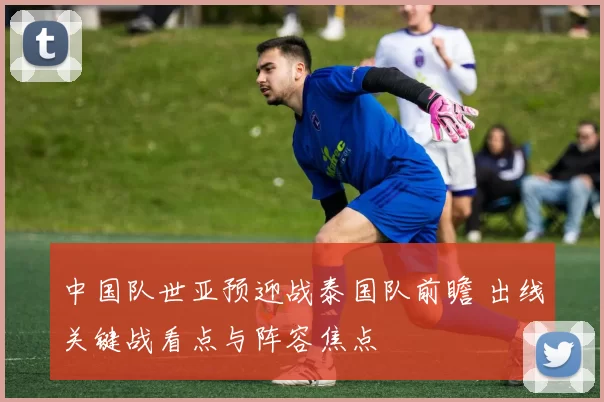 中国队世亚预迎战泰国队前瞻 出线关键战看点与阵容焦点
