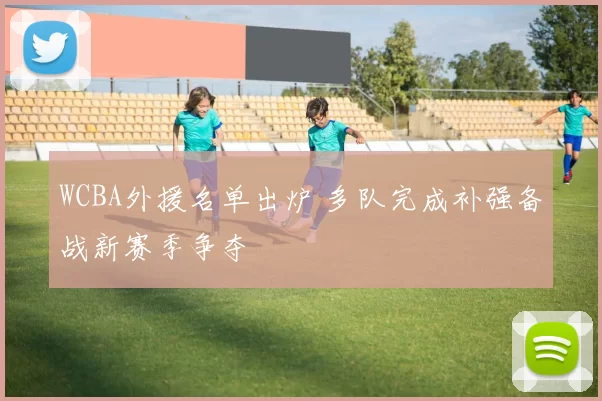 WCBA外援名单出炉 多队完成补强备战新赛季争夺