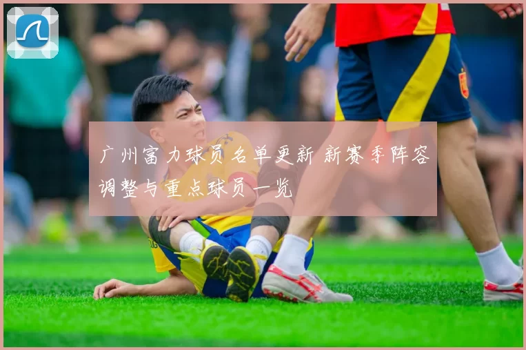 广州富力球员名单更新 新赛季阵容调整与重点球员一览