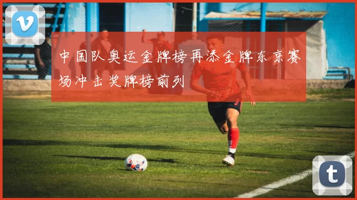 中国队奥运金牌榜再添金牌东京赛场冲击奖牌榜前列