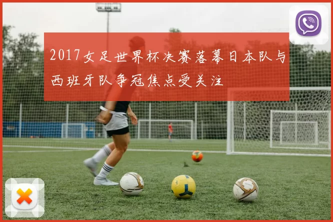 2017女足世界杯决赛落幕日本队与西班牙队争冠焦点受关注