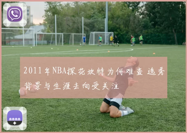 2011年NBA探花坎特为何难查 选秀背景与生涯去向受关注