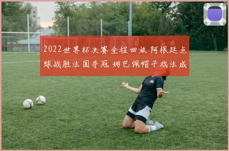 2022世界杯决赛全程回放 阿根廷点球战胜法国夺冠 姆巴佩帽子戏法成焦点