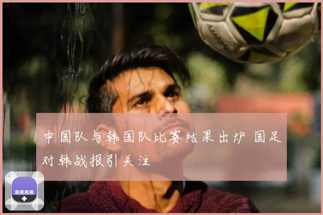 中国队与韩国队比赛结果出炉 国足对韩战报引关注