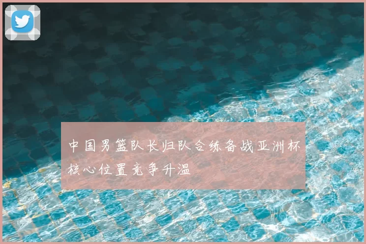 中国男篮队长归队合练备战亚洲杯核心位置竞争升温