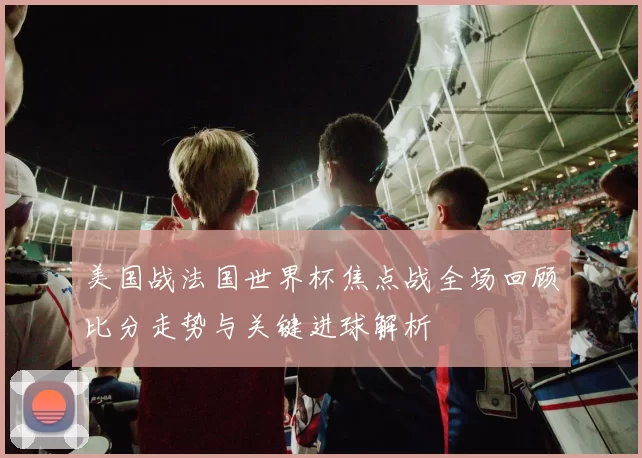 美国战法国世界杯焦点战全场回顾比分走势与关键进球解析