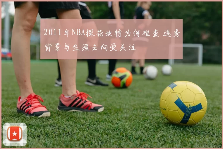 2011年NBA探花坎特为何难查 选秀背景与生涯去向受关注