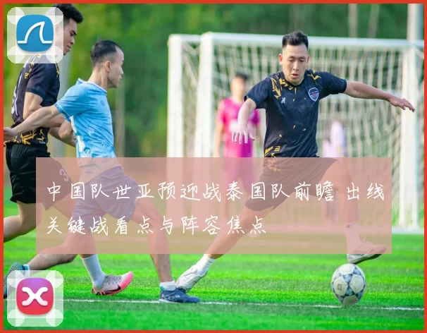 中国队世亚预迎战泰国队前瞻 出线关键战看点与阵容焦点