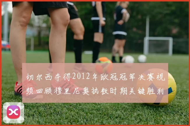 切尔西夺得2012年欧冠冠军决赛视频回顾穆里尼奥执教时期关键胜利
