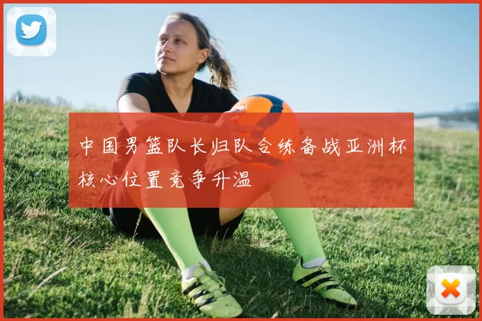 中国男篮队长归队合练备战亚洲杯核心位置竞争升温