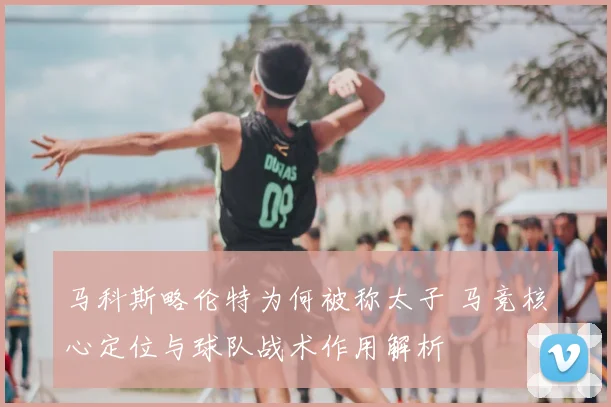 马科斯略伦特为何被称太子 马竞核心定位与球队战术作用解析