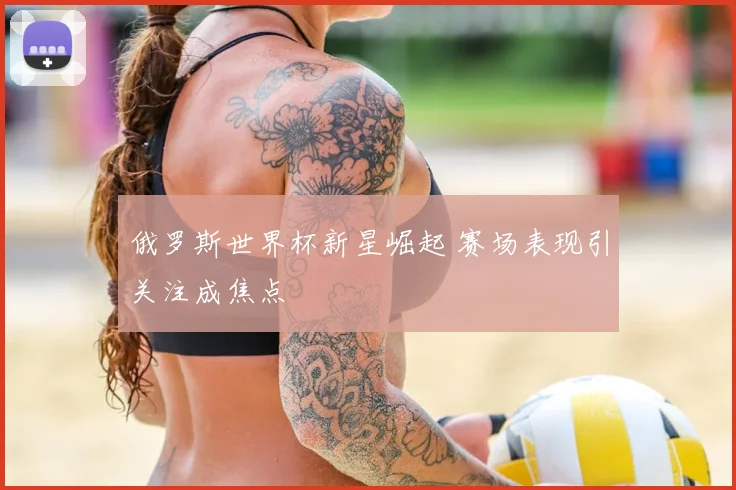 俄罗斯世界杯新星崛起 赛场表现引关注成焦点
