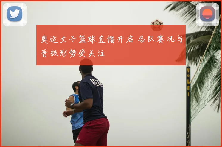 奥运女子篮球直播开启 各队赛况与晋级形势受关注